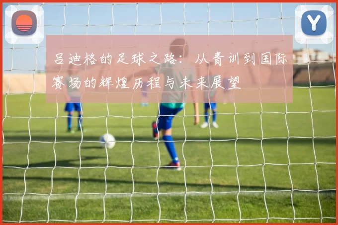 吕迪格的足球之路：从青训到国际赛场的辉煌历程与未来展望