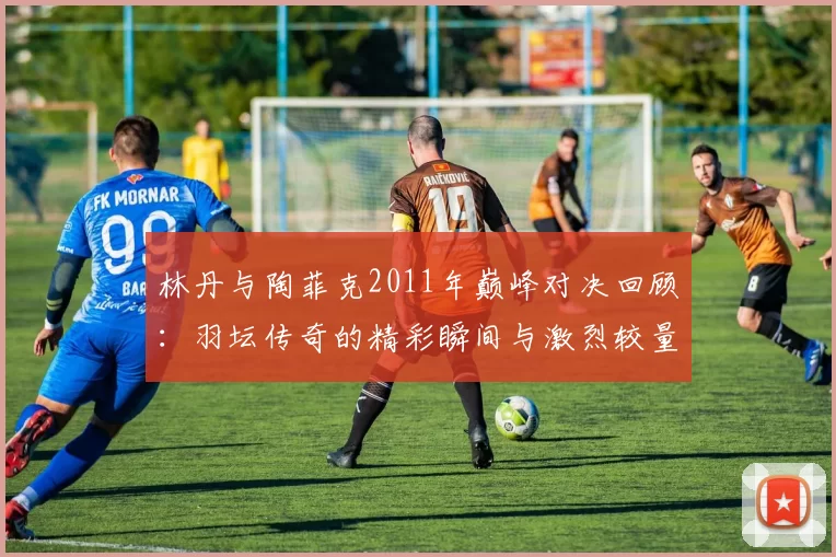 林丹与陶菲克2011年巅峰对决回顾：羽坛传奇的精彩瞬间与激烈较量