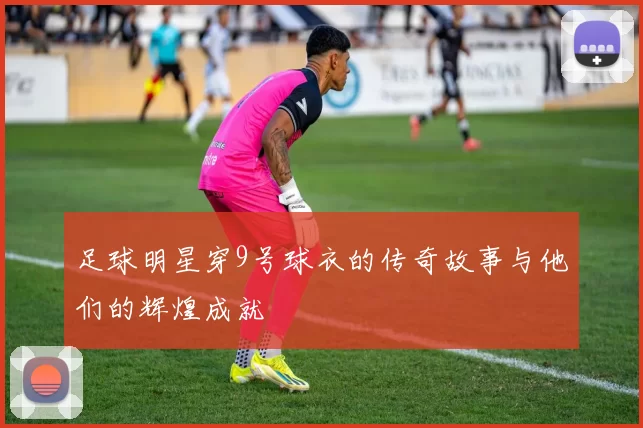足球明星穿9号球衣的传奇故事与他们的辉煌成就