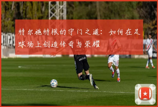 特尔施特根的守门之道：如何在足球场上创造传奇与荣耀