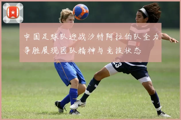 中国足球队迎战沙特阿拉伯队全力争胜展现团队精神与竞技状态