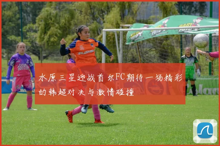 水原三星迎战首尔FC期待一场精彩的韩超对决与激情碰撞
