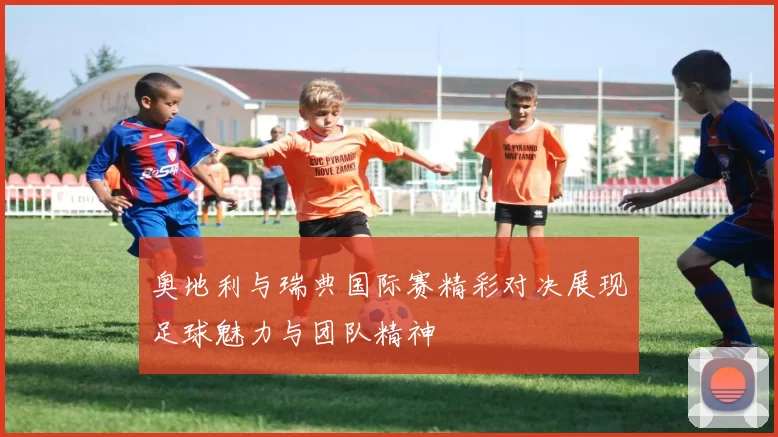 奥地利与瑞典国际赛精彩对决展现足球魅力与团队精神