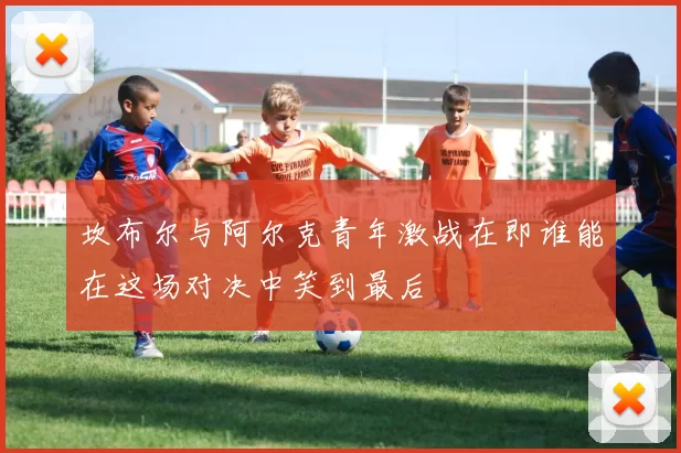 坎布尔与阿尔克青年激战在即谁能在这场对决中笑到最后