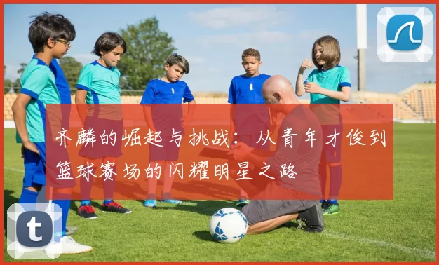 齐麟的崛起与挑战：从青年才俊到篮球赛场的闪耀明星之路