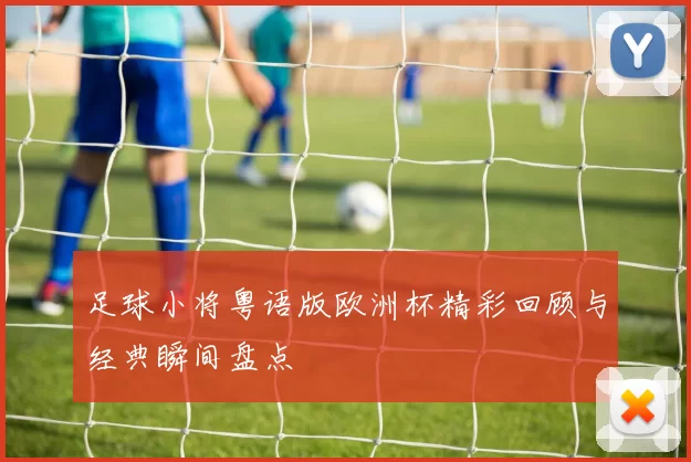 足球小将粤语版欧洲杯精彩回顾与经典瞬间盘点