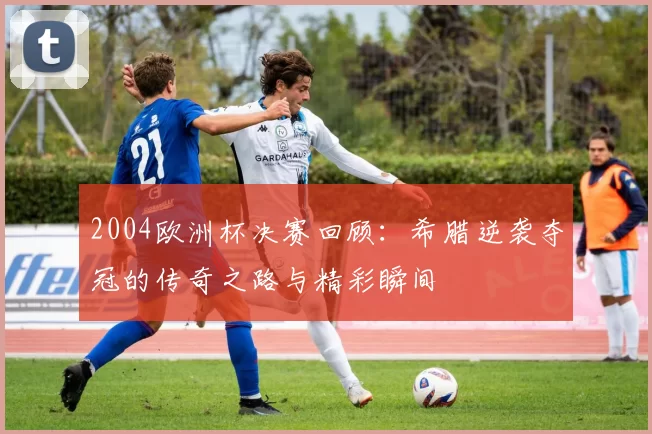 2004欧洲杯决赛回顾：希腊逆袭夺冠的传奇之路与精彩瞬间